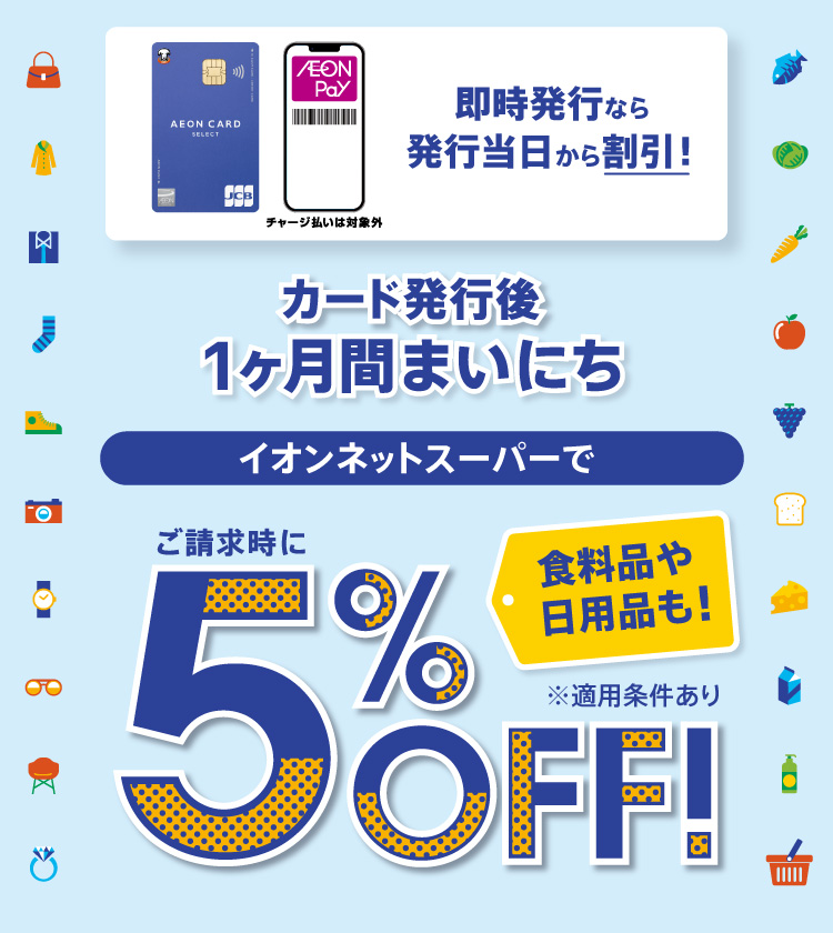 チャージ払いは対象外 即時発行なら 発行当日から割引！ カード発行後 1ヶ月間まいにち イオンネットスーパーで ご請求時に5％OFF！ 食料品や日用品も！ ※適用条件あり