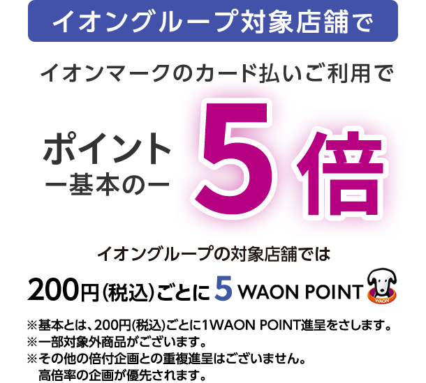 イオングループ対象店舗で イオンマークのカード払いご利用で ポイント一基本の一5倍 イオングループの対象店舗では 200円(税込)ごとに5 WAON POINT ※基本とは、200円(税込)ごとに1WAON POINT進呈をさします。※一部対象外商品がございます。※その他の倍付企画との重複進呈はございません。高倍率の企画が優先されます。