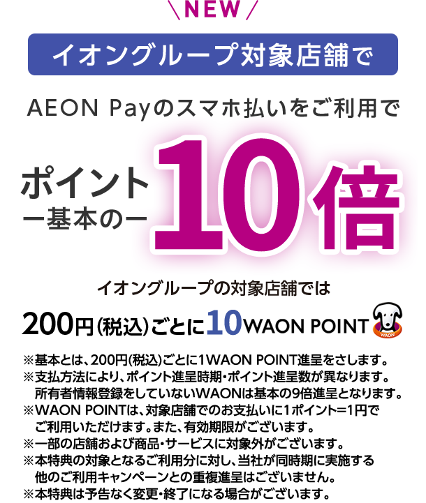NEW イオングループの対象店舗で AEON Payのスマホ払いをご利用で ポイント一基本の一 10倍 イオングループの対象店舗では 200円(税込)ごとに10WAON POINT ※基本とは、200円(税込)ごとに1WAON POINT進呈をさします。※支払方法により、ポイント進呈時期・ポイント進呈数が異なります。所有者情報登録をしていないWAONは基本の9倍進呈となります。※WAON POINTは、対象店舗でのお支払いに1ポイント＝1円でご利用いただけます。また、有効期限がございます。※一部の店舗および商品・サービスに対象外がございます。※本特典の対象となるご利用分に対し、当社が同時期に実施する他のご利用キャンペーンとの重複進呈はございません。※本特典は予告なく変更・終了になる場合がございます。