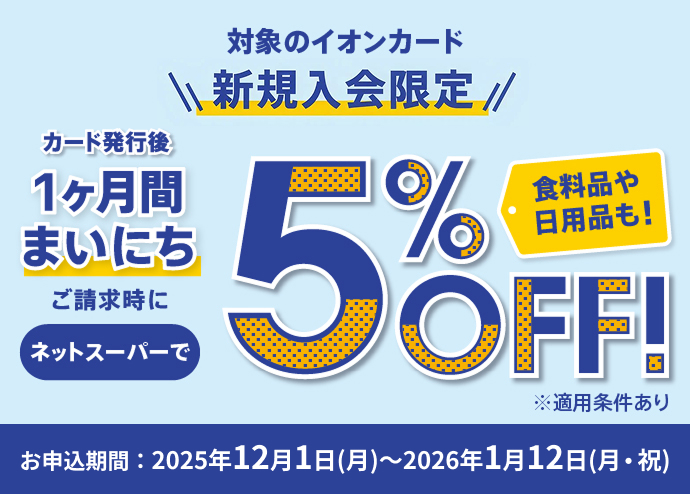 対象のイオンカード新規入会限定 カード発行後 1ヶ月間まいにち ご請求時に ネットスーパーで5％OFF！ 食料品や日用品も！ ※適用条件あり お申込期間：2025年12月1日(月)～2026年1月12日(月・祝)