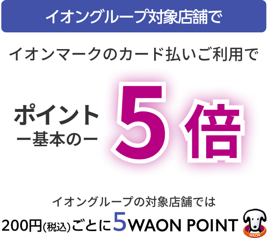イオングループ対象店舗で イオンマークのカード払いご利用で ポイント一基本の一5倍 イオングループの対象店舗では 200円(税込)ごとに5WAON POINT