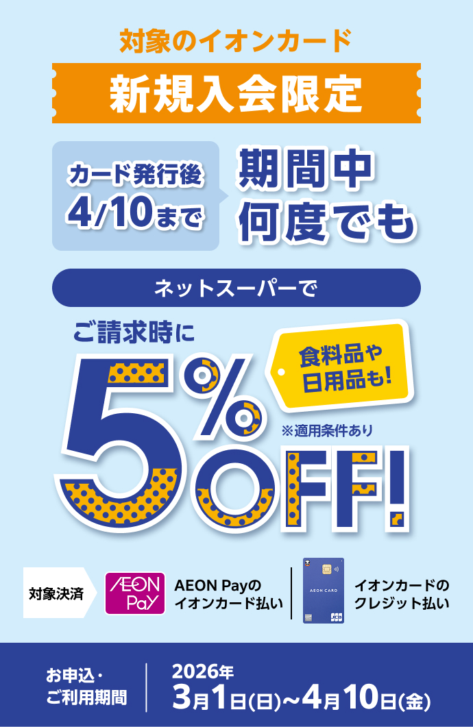 対象のイオンカード新規入会限定 カード発行後4/10まで 期間中何度でも ネットスーパーでご請求時に 5％OFF！ 食料品や日用品も！ ※適用条件あり 対象決済 AEON Payのイオンカード払い イオンカードのクレジット払い お申込・ご利用期間：2026年3月1日(日)～4月10日(金)