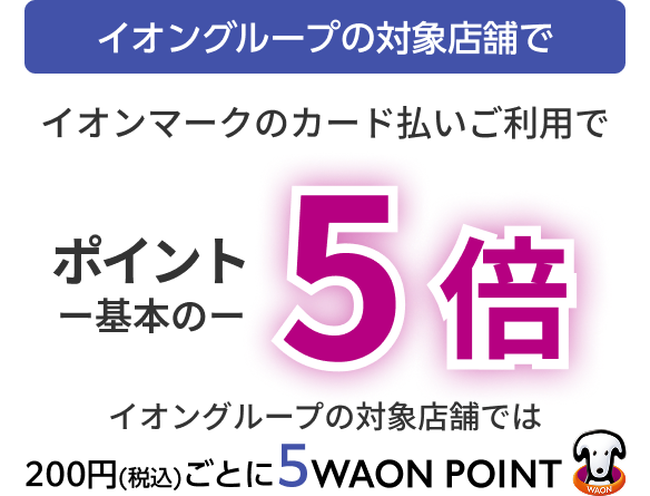 イオングループの対象店舗で イオンマークのカード払いご利用で ポイント基本の5倍 イオングループの対象店舗では 200円(税込)ごとに5WAON POINT