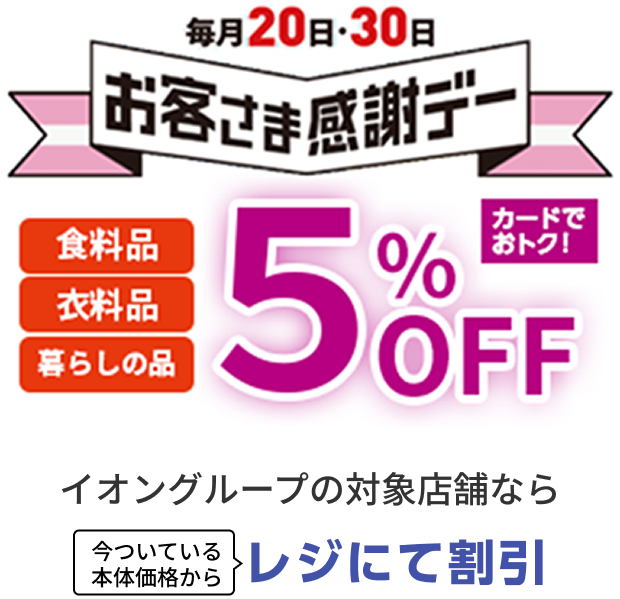 毎月20日・30日お客さま感謝デー 食料品 衣料品 暮らしの品 5%OFF カードでおトク！ イオングループの対象店舗なら 今ついている本体価格からレジにて割引