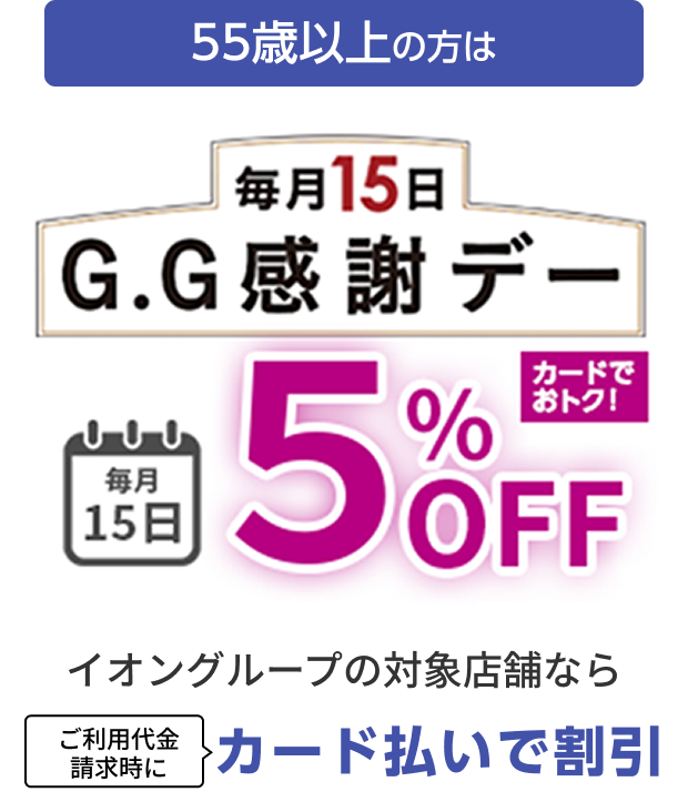 55歳以上の方は 毎月15日 G.G感謝デー 毎月15日 5%OFF カードでおトク！イオングループの対象店舗なら ご利用代金請求時にカード払いで割引