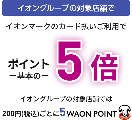 イオングループの対象店舗で イオンマークのカード払いご利用で ポイント基本の5倍 イオングループの対象店舗では 200円(税込)ごとに5WAON POINT