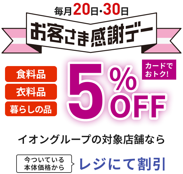 毎月20日・30日お客さま感謝デー 食料品 衣料品 暮らしの品 5%OFF カードでおトク！ イオングループの対象店舗なら 今ついている本体価格からレジにて割引