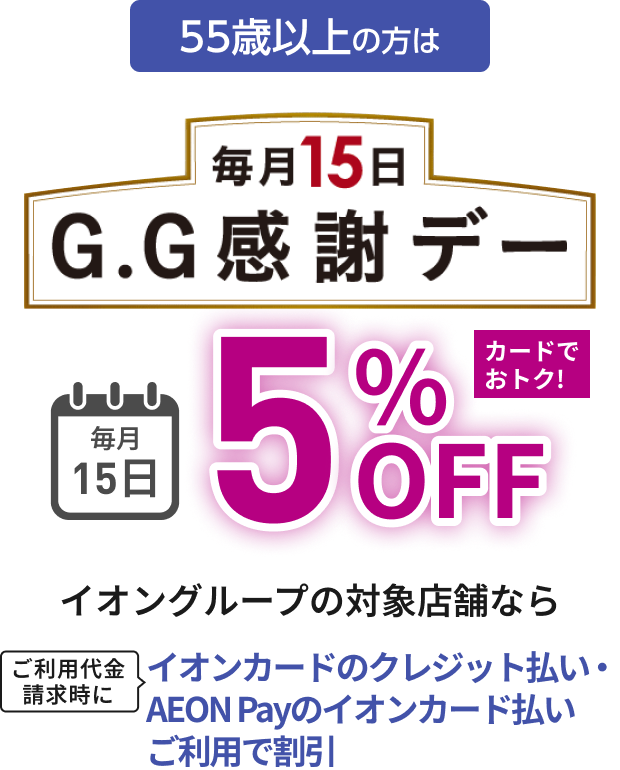 55歳以上の方は 毎月15日 G.G感謝デー 毎月15日 5%OFF カードでおトク！イオングループの対象店舗なら ご利用代金請求時にイオンカードのクレジット払い・AEON Payのイオンカード払いご利用で割引