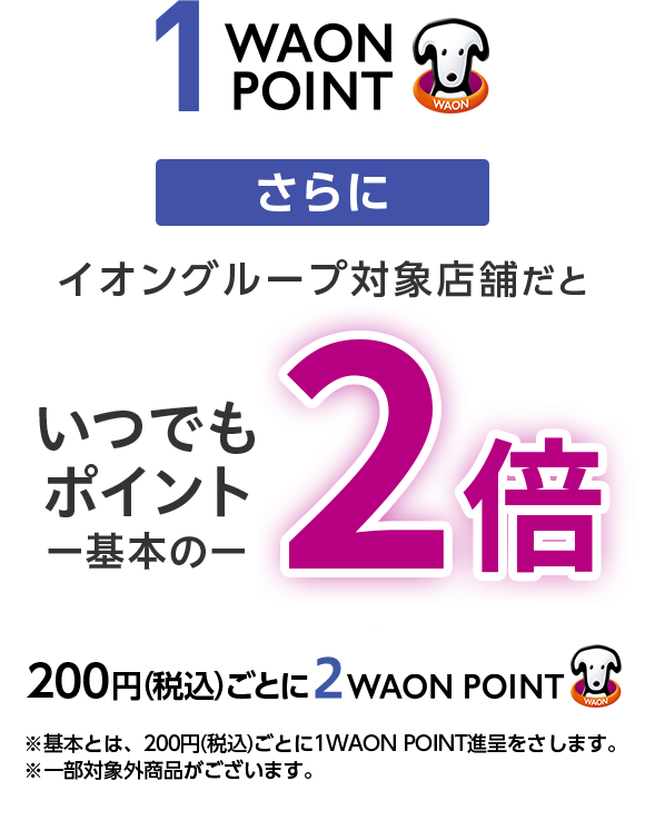 1WAONPOINT さらに イオングループ対象店舗だといつでもポイント一基本の一2倍200円(税込)ごとに2WAON POINT ※基本とは、200円(税込)ごとに1WAON POINT進呈をさします。※一部対象外商品がございます。
