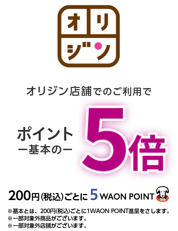 オリジン オリジン店舗でのご利用でポイント一基本の一 5倍200円(税込)ごとに5  WAON POINT ※基本とは、200円(税込)ごとに1WAON POINT進呈をさします。※一部対象外商品がございます。※一部対象外店舗がございます。