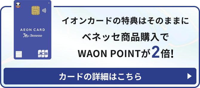 イオンカードの特典はそのままに ベネッセ商品購入で WAON POINTが2倍！ カードの詳細はこちら