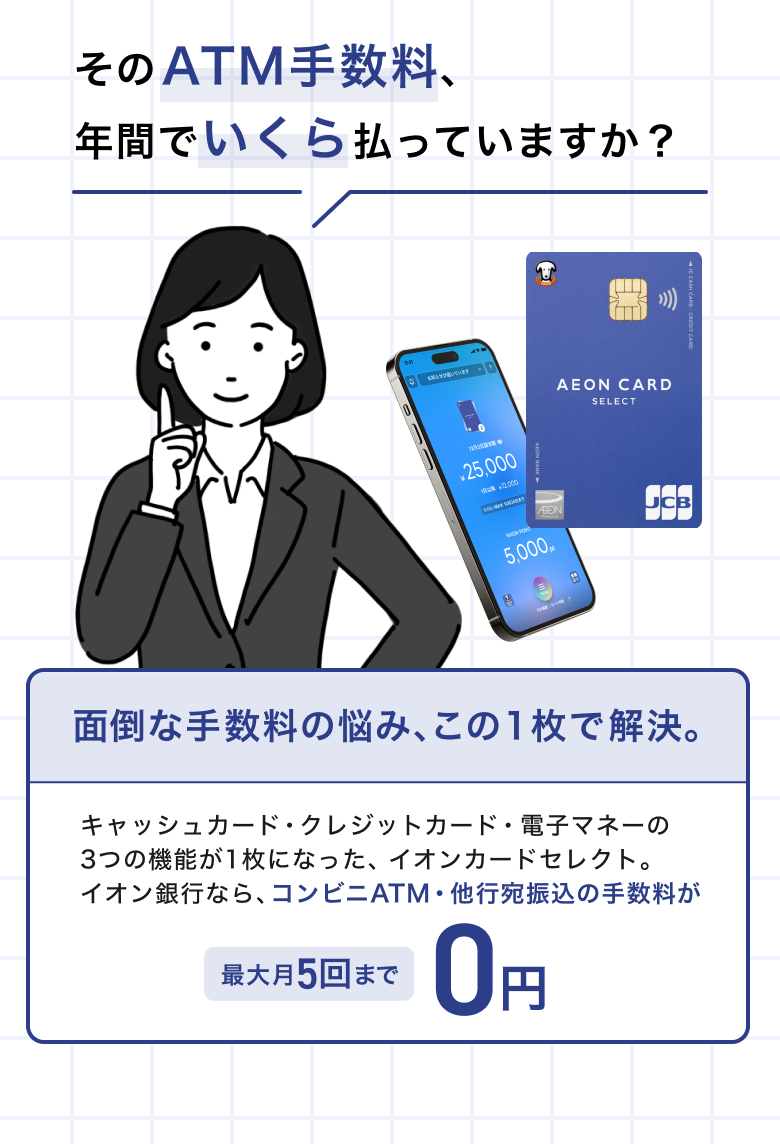 そのATM手数料、年間でいくら払っていますか？ 面倒な手数料の悩み、この1枚で解決。 キャッシュカード・クレジットカード・電子マネーの3つの機能が1枚になった、イオンカードセレクト。 イオン銀行なら、コンビニATM・他行宛振込の手数料が最大月5回まで0円