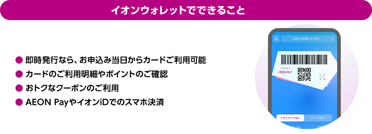 イオンウォレットでできること 即時発行なら、お申込み当日からカードご利用可能 カードのご利用明細やポイントのご確認 おトクなクーポンのご利用 AEON PayやイオンiDでのスマホ決済