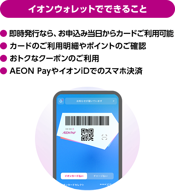イオンウォレットでできること 即時発行なら、お申込み当日からカードご利用可能 カードのご利用明細やポイントのご確認 おトクなクーポンのご利用 AEON PayやイオンiDでのスマホ決済