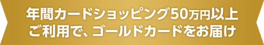 年間カードショッピング50万円以上ご利用で、ゴールドカードをお届け