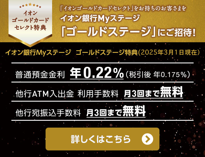 イオンゴールドカードセレクト特典 「イオンゴールドカードセレクト」をお持ちのお客さまをイオン銀行Myステージ「ゴールドステージ」にご招待！イオン銀行Myステージ ゴールドステージ特典(2025年3月1日現在) 普通預金金利 年0.22%(税引後 年0.175％) 他行ATM入出金 利用手数料 月3回まで無料 他行宛振込手数料 月3回まで無料 詳しくはこちら