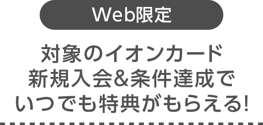 Web限定 対象のイオンカード新規入会＆条件達成でいつでも特典がもらえる！