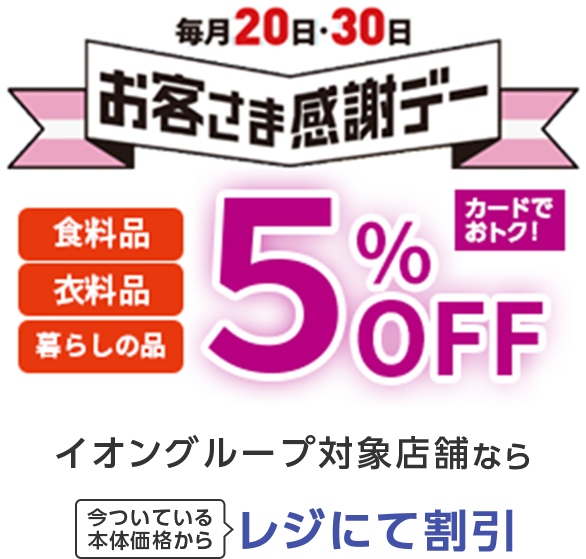 毎月20日・30日お客さま感謝デー 食料品 衣料品 暮らしの品 5%OFF カードでおトク！ イオングループ対象店舗なら今ついている本体価格からレジにて割引