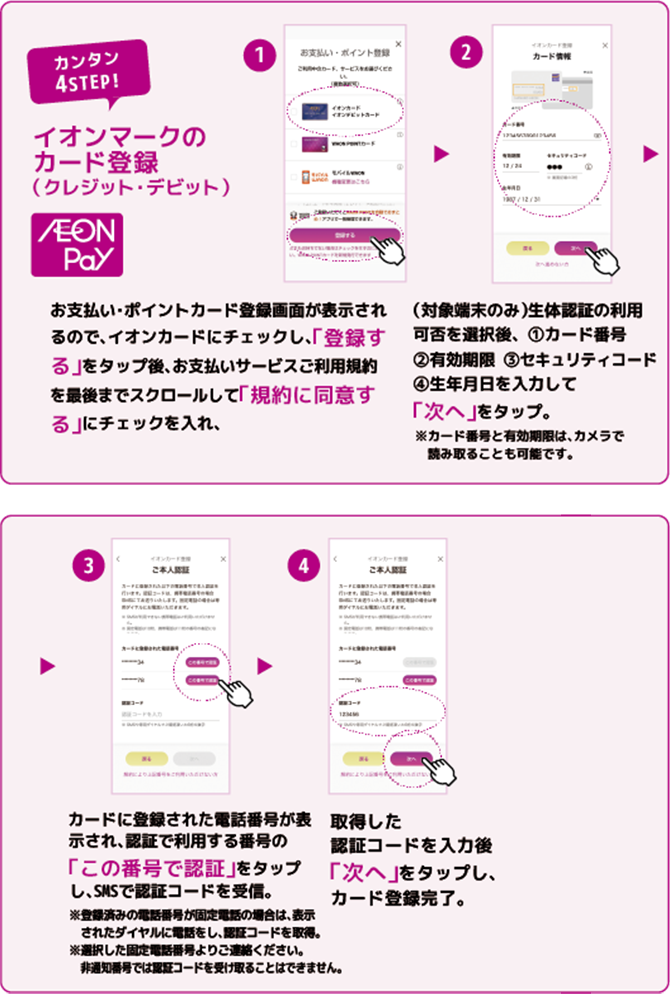 カンタン4STEP!イオンマークのカード登録(クレジット・デビット)AEONPay お支払い・ポイントカード登録画面が表示されるので、イオンカードにチェックし、「登録する」をタップ後、お支払いサービスご利用規約を最後までスクロールして「規約に同意する」にチェックを入れ、(対象端末のみ)生体認証の利用可否を選択後、1カード番号2有効期限 3セキュリティコード4生年月日を入力して「次へ」をタップ。※カード番号と有効期限は、カメラで読み取ることも可能です。※カード番号と有効期限は、カメラで読み取ることも可能です。カードに登録された電話番号が表示され、認証で利用する番号の「この番号で認証」をタップし、SMSで認証コードを受信。※登録済みの電話番号が固定電話の場合は、表示されたダイヤルに電話をし、認証コードを取得。※選択した固定電話番号よりご連絡ください。非通知番号では認証コードを受け取ることはできません。取得した認証コードを入力後「次へ」をタップし、カード登録完了。
