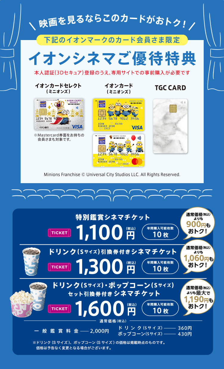 映画を見るならこのカードがおトク！ 下記のイオンマークのカード会員さま限定 イオンシネマご優待特典 本人認証(3Dセキュア)登録のうえ、専用サイトでの事前購入が必要です イオンカードセレクト（ミニオンズ） ※Mastercard券面をお持ちの会員さまも対象です。 イオンカード（ミニオンズ） TGC CARD Minions Franchise &copy; Universal City Studios LLC. All Rights Reserved. 特別鑑賞シネマチケット TICKET 1,100円(税込) 年間購入可能枚数 10枚 通常価格(税込)よりも900円もおトク！ ドリンク(Sサイズ)引換券付きシネマチケット TICKET 1,300円(税込) 年間購入可能枚数 10枚 通常価格(税込)よりも1,060円もおトク！ ドリンク(Sサイズ)・ポップコーン(Sサイズ)セット引換券付き シネマチケット TICKET 1,600円(税込) 年間購入可能枚数 10枚 通常価格(税込)よりも最大で1,190円もおトク！ 通常価格(税込) 一般鑑賞料金 2,000円 ドリンク(Sサイズ) 360円 ポップコーン(Sサイズ) 430円 ※ドリンク(Sサイズ)、ポップコーン(Sサイズ)の価格は掲載時点のものです。価格は予告なく変更となる場合がございます。