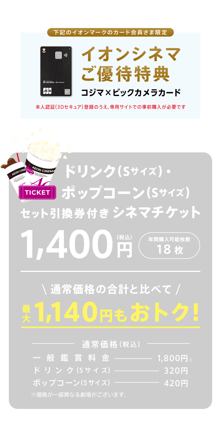 下記のイオンカード会員さま限定! イオンシネマ優待特典 コジマ×ビックカメラカード（コジマポイントカード・WAON一体型） 暮らしのマネーサイト専用WEB販売で前売鑑賞券が1,400(税込)で買える！