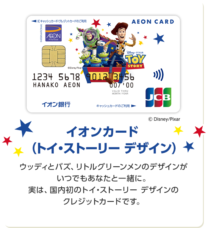 イオンカード （トイ・ストーリー デザイン） ウッディとバズ、リトルグリーンメンのデザインがいつでもあなたと一緒に。 実は、国内初のトイ・ストーリー デザインのクレジットカードです。
