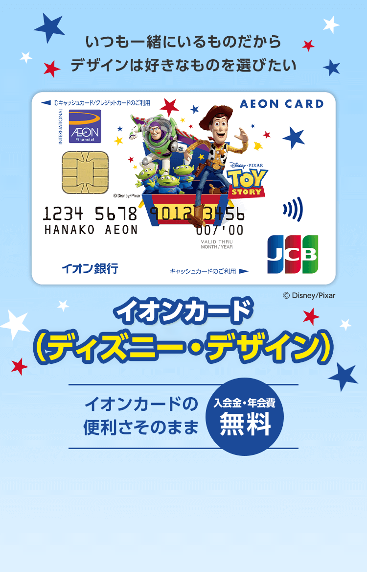 いつも一緒にいるものだからデザインは好きなものを選びたい イオンカード （ディズニー・デザイン） イオンカードの便利さそのまま 入会金・年会費 無料