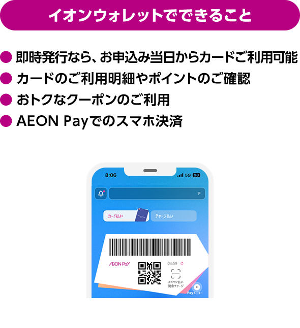 イオンウォレットでできること 即時発行なら、お申込み当日からカードご利用可能 カードのご利用明細やポイントのご確認 おトクなクーポンのご利用 AEON Payでのスマホ決済