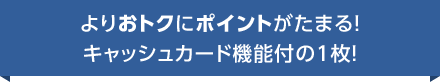 よりおトクにポイントがたまる！ キャッシュカード機能付の1枚！