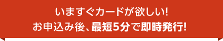 いますぐカードが欲しい！ お申込み後、最短5分で即時発行！ 