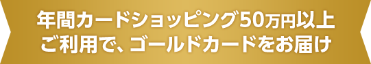 年間カードショッピング50万円以上ご利用で、ゴールドカードをお届け