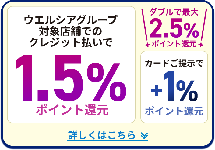 ウエルシアグループ対象店舗でのクレジット払いで 1.5%ポイント還元 ダブルで最大2.5%ポイント還元 カードご提示で+1%ポイント還元 詳しくはこちら