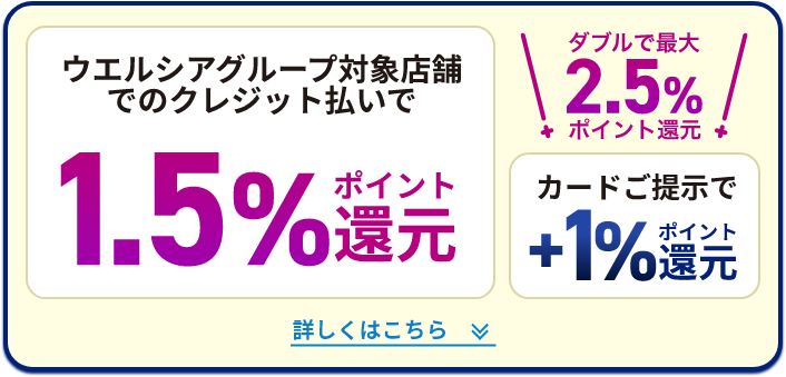 ウエルシアグループ対象店舗でのクレジット払いで 1.5%ポイント還元 ダブルで最大2.5%ポイント還元 カードご提示で+1%ポイント還元 詳しくはこちら