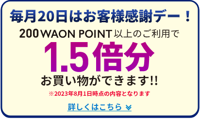 毎月20日はお客様感謝デー！ 200WAON POINT以上のご利用で 1.5倍分お買い物ができます!! ※2023年8月1日時点の内容となります 詳しくはこちら
