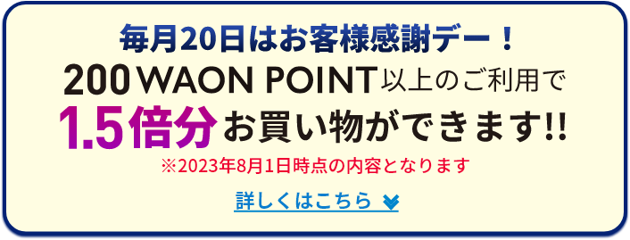 毎月20日はお客様感謝デー！ 200WAON POINT以上のご利用で 1.5倍分お買い物ができます!! ※2023年8月1日時点の内容となります 詳しくはこちら