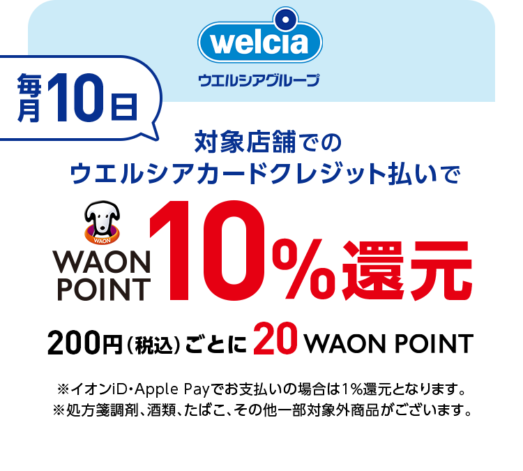 welcia ウエルシアグループ 毎月10日 対象店舗でのウエルシアカードクレジット払いでWAON POINT10％還元 200円(税込)ごとに20WAON POINT※イオンiD・Apple Payでお支払いの場合は1％還元となります。※処方箋調剤、酒類、たばこ、その他一部対象外商品がございます。