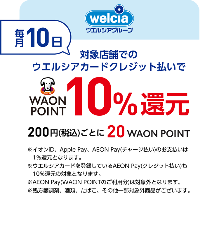 welcia ウエルシアグループ 毎月10日 対象店舗でのウエルシアカードクレジット払いでWAON POINT10％還元 200円(税込)ごとに20WAON POINT ※イオンiD、Apple Pay、AEON Pay(チャージ払い)のお支払いは1％還元となります。 ※ウエルシアカードを登録しているAEON Pay(クレジット払い)も10％還元の対象となります。 ※AEON Pay(WAON POINTのご利用分)は対象外となります。 ※処方箋調剤、酒類、たばこ、その他一部対象外商品がございます。