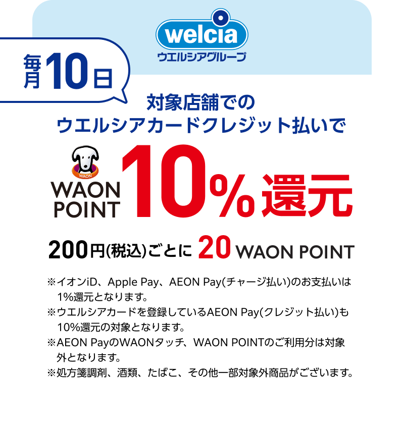 welcia ウエルシアグループ 毎月10日 対象店舗でのウエルシアカードクレジット払いでWAON POINT10％還元 200円(税込)ごとに20WAON POINT ※イオンiD、Apple Pay、AEON Pay(チャージ払い)のお支払いは1％還元となります。 ※ウエルシアカードを登録しているAEON Pay(クレジット払い)も10％還元の対象となります。 AEON PayのWAONタッチ、WAON POINTのご利用分は対象外となります。 ※処方箋調剤、酒類、たばこ、その他一部対象外商品がございます。