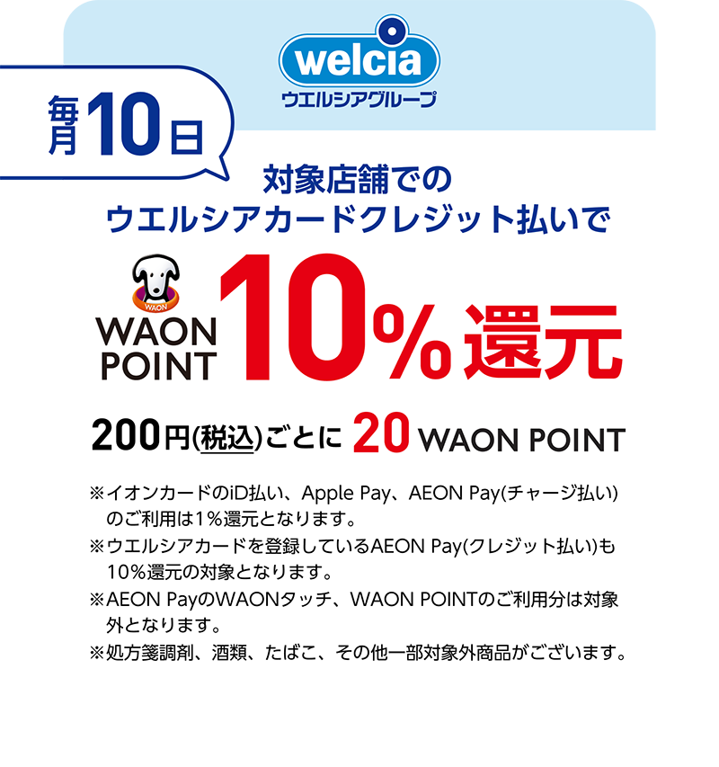welcia ウエルシアグループ 毎月10日 対象店舗でのウエルシアカードクレジット払いでWAON POINT10％還元 200円(税込)ごとに20WAON POINT ※イオンカードのiD払い、Apple Pay、AEON Pay(チャージ払い)のご利用は1％還元となります。 ※ウエルシアカードを登録しているAEON Pay(クレジット払い)も10％還元の対象となります。 AEON PayのWAONタッチ、WAON POINTのご利用分は対象外となります。 ※処方箋調剤、酒類、たばこ、その他一部対象外商品がございます。