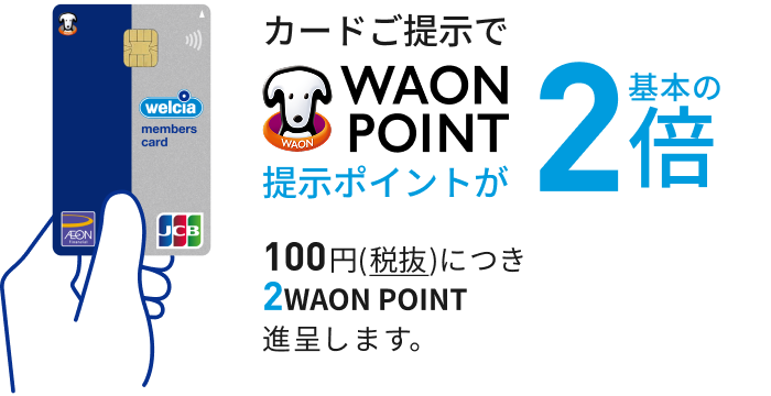 カードご提示で WAON POINT 提示ポイントが 基本の2倍 100円(税抜)につき 2WAON POINT 進呈します。