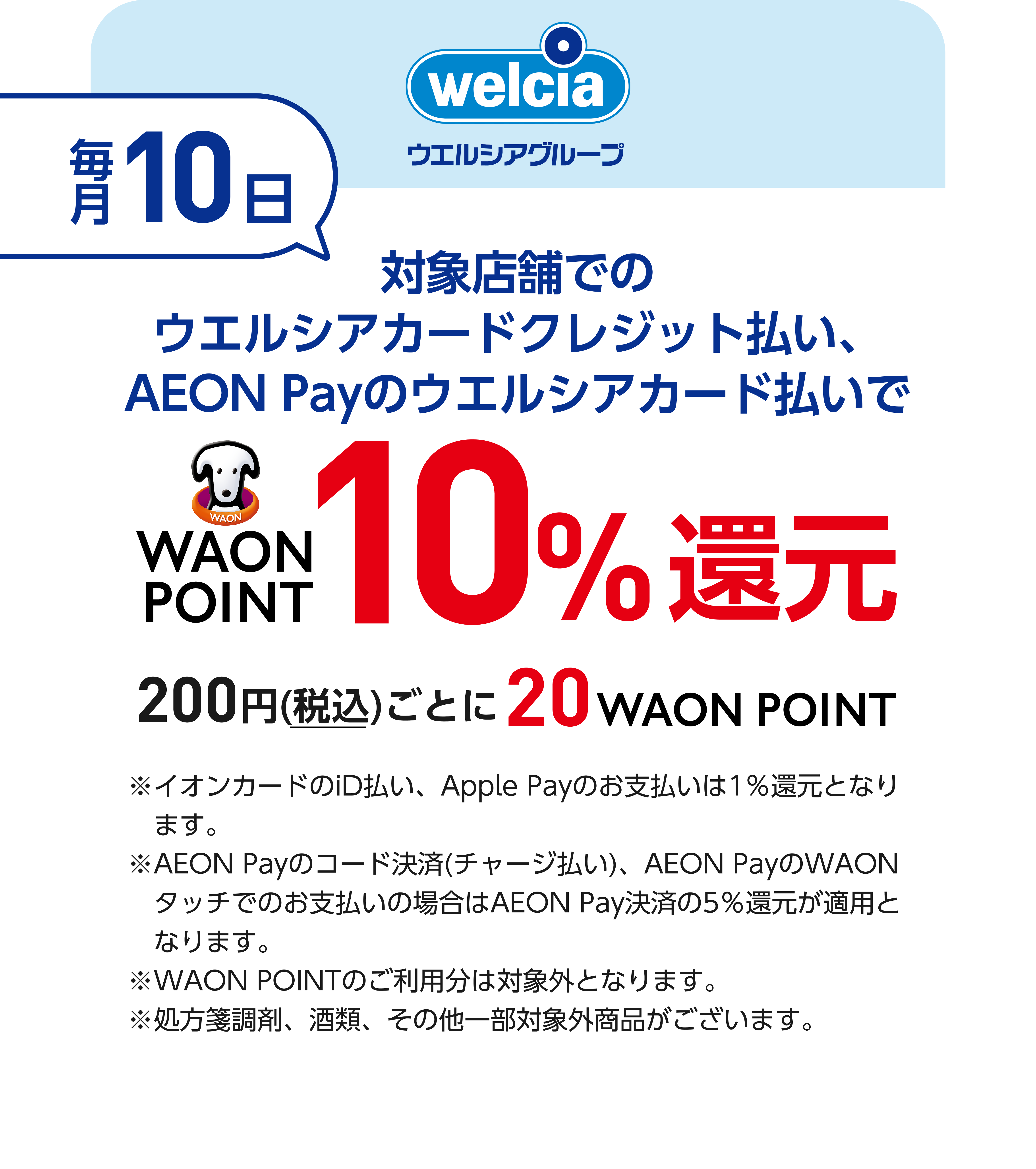 welcia ウエルシアグループ 毎月10日 対象店舗でのウエルシアカードクレジット払い、AEON Payのウエルシアカード払いでWAON POINT10％還元 200円(税込)ごとに20WAON POINT ※イオンカードのiD払い、Apple Payのお支払いは1％還元となります。 ※AEON Payのコード決済(チャージ払い)、AEON PayのWAONタッチでのお支払いの場合はAEON Pay決済の5％還元が適用となります。 ※WAON POINTのご利用分は対象外となります。 ※処方箋調剤、酒類、その他一部対象外商品がございます。