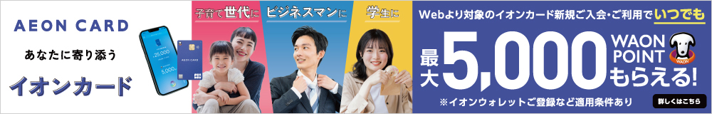 子育て世代に ビジネスマンに 学生に あなたに寄り添うイオンカード Webより対象のイオンカード新規ご入会・ご利用でいつでも最大5,000WAON POINTもらえる！ ※イオンウォレットご登録など適用条件あり 詳しくはこちら