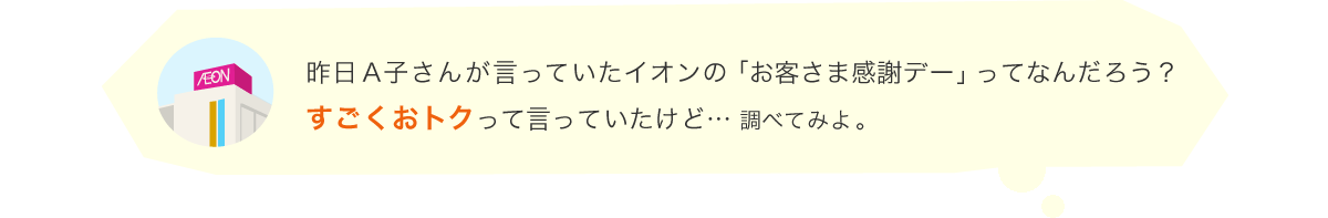 昨日A子さんが言っていたイオンの「お客さま感謝デー」ってなんだろう？すごくおトクって言っていたけど… 調べてみよ。