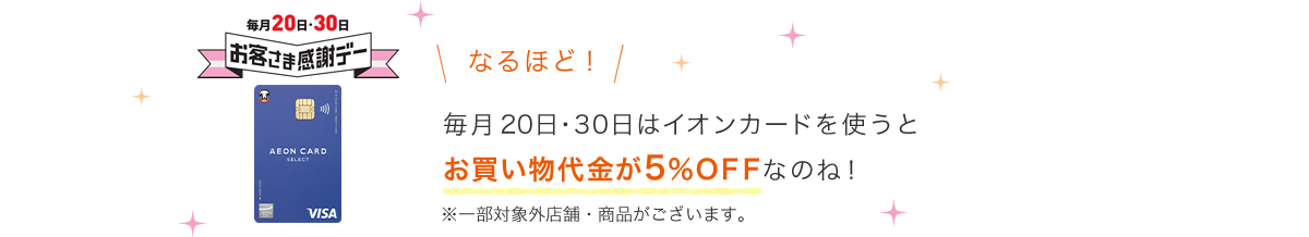 毎月20日・30日 お客さま感謝デー なるほど！毎月20日・30日はイオンカードを使うとお買い物代金が5％OFFなのね！ ※一部対象外店舗・商品がございます。