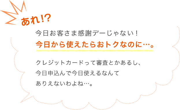 あれ！？今日お客さま感謝デーじゃない！今日から使えたらおトクなのに…。クレジットカードって審査とかあるし、今日申込んで今日使えるなんてありえないわよね…。