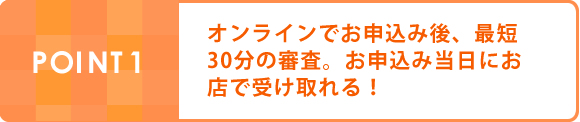 POINT1:オンラインでお申込み後、最短30分の審査。お申込み当日にお店で受け取れる！