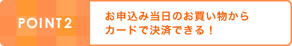 POINT2:お申込み当日のお買い物からカードで決済できる！