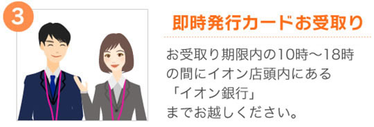③【即時発行カードお受取り】お受取り期間内の10時〜18時の間にイオン店頭内にある「イオン銀行」※1までお越しください。 ※1一部店舗は「イオンクレジットサービスカウンター」での受取りとなります。