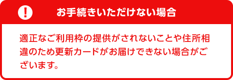 お手続きいただけない場合　適正なご利用枠の提供がされないことや住所相違のため更新カードがお届けできない場合がございます。