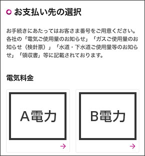 お支払い先の選択お手続きにあたってはお客さま番号をご用意ください。各社の「電気ご使用量のお知らせ」「ガスご使用量のお知らせ（検針票）「水道・下水道ご使用量等のお知らせ」「領収書」等に記載されております。